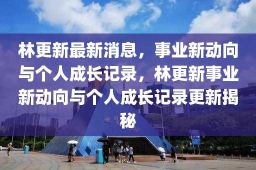 林更新最新消息，事业新动向与个人成长记录，林更新事业新动向与个人成长记录更新揭秘