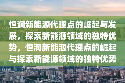 恒润新能源代理点的崛起与发展，探索新能源领域的独特优势，恒润新能源代理点的崛起与探索新能源领域的独特优势