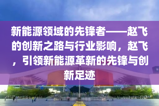 新能源领域的先锋者——赵飞的创新之路与行业影响，赵飞，引领新能源革新的先锋与创新足迹