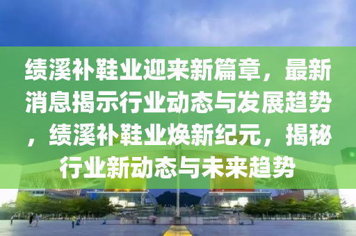 绩溪补鞋业迎来新篇章，最新消息揭示行业动态与发展趋势，绩溪补鞋业焕新纪元，揭秘行业新动态与未来趋势