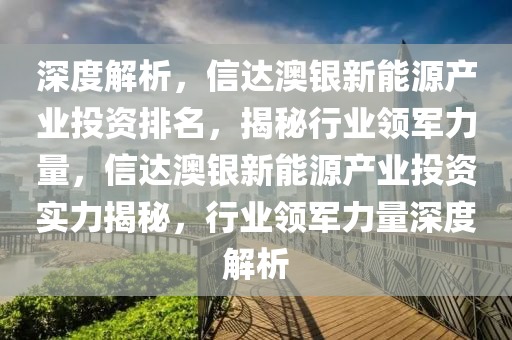 深度解析，信达澳银新能源产业投资排名，揭秘行业领军力量，信达澳银新能源产业投资实力揭秘，行业领军力量深度解析