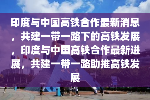 印度与中国高铁合作最新消息，共建一带一路下的高铁发展，印度与中国高铁合作最新进展，共建一带一路助推高铁发展