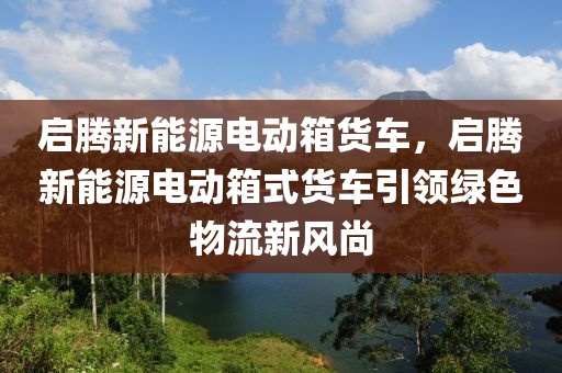 启腾新能源电动箱货车，启腾新能源电动箱式货车引领绿色物流新风尚