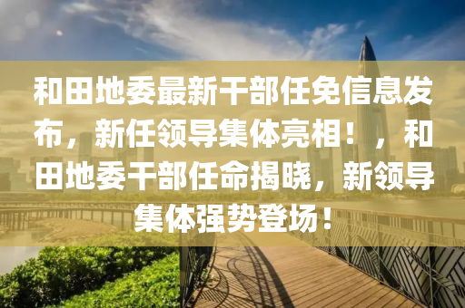 和田地委最新干部任免信息发布，新任领导集体亮相！，和田地委干部任命揭晓，新领导集体强势登场！