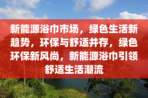 新能源浴巾市场，绿色生活新趋势，环保与舒适并存，绿色环保新风尚，新能源浴巾引领舒适生活潮流