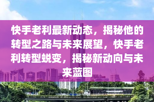 快手老利最新动态，揭秘他的转型之路与未来展望，快手老利转型蜕变，揭秘新动向与未来蓝图