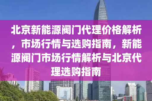 北京新能源阀门代理价格解析，市场行情与选购指南，新能源阀门市场行情解析与北京代理选购指南