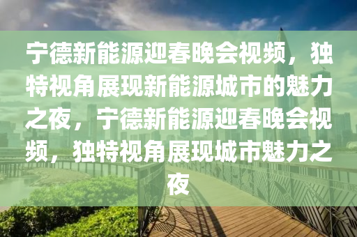 宁德新能源迎春晚会视频，独特视角展现新能源城市的魅力之夜，宁德新能源迎春晚会视频，独特视角展现城市魅力之夜