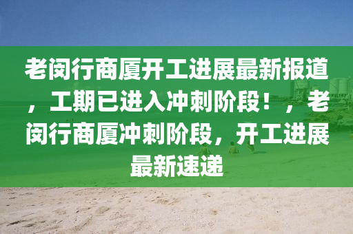 老闵行商厦开工进展最新报道，工期已进入冲刺阶段！，老闵行商厦冲刺阶段，开工进展最新速递