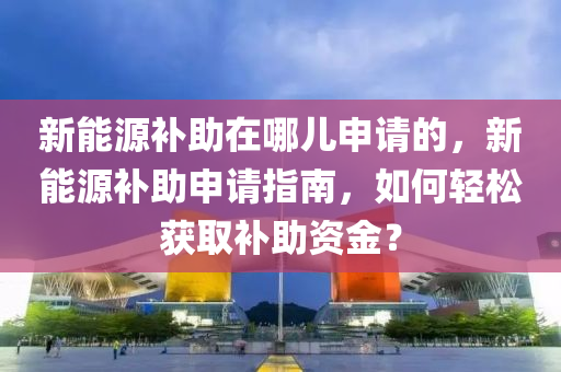 新能源补助在哪儿申请的，新能源补助申请指南，如何轻松获取补助资金？