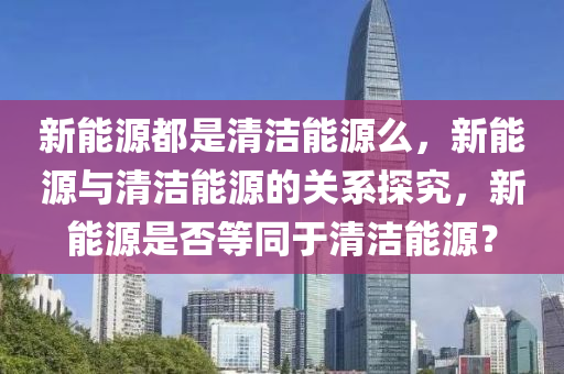 新能源都是清洁能源么，新能源与清洁能源的关系探究，新能源是否等同于清洁能源？