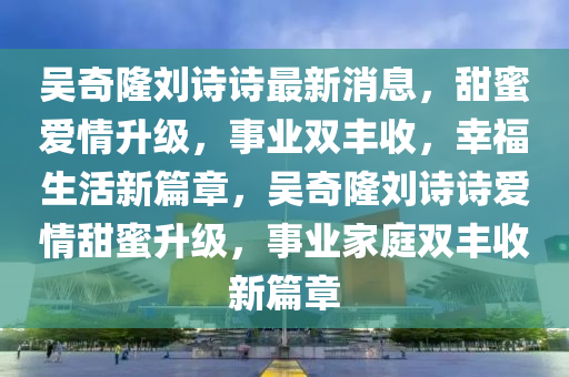 吴奇隆刘诗诗最新消息，甜蜜爱情升级，事业双丰收，幸福生活新篇章，吴奇隆刘诗诗爱情甜蜜升级，事业家庭双丰收新篇章