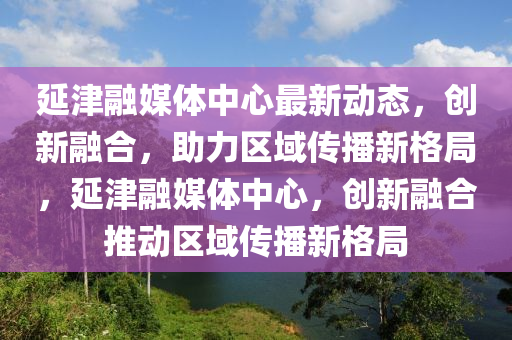 延津融媒体中心最新动态，创新融合，助力区域传播新格局，延津融媒体中心，创新融合推动区域传播新格局