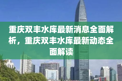 重庆双丰水库最新消息全面解析，重庆双丰水库最新动态全面解读