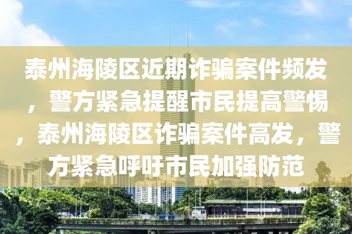 泰州海陵区近期诈骗案件频发，警方紧急提醒市民提高警惕，泰州海陵区诈骗案件高发，警方紧急呼吁市民加强防范