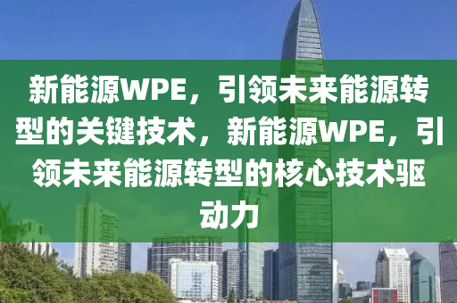 新能源WPE，引领未来能源转型的关键技术，新能源WPE，引领未来能源转型的核心技术驱动力