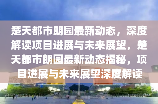 楚天都市朗园最新动态，深度解读项目进展与未来展望，楚天都市朗园最新动态揭秘，项目进展与未来展望深度解读