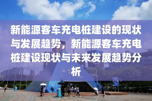 新能源客车充电桩建设的现状与发展趋势，新能源客车充电桩建设现状与未来发展趋势分析