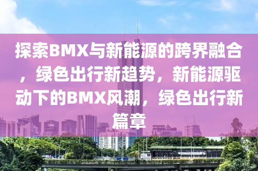 探索BMX与新能源的跨界融合，绿色出行新趋势，新能源驱动下的BMX风潮，绿色出行新篇章