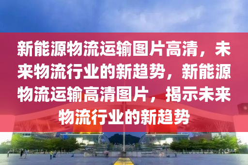 新能源物流运输图片高清，未来物流行业的新趋势，新能源物流运输高清图片，揭示未来物流行业的新趋势