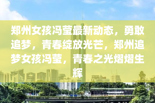 郑州女孩冯莹最新动态，勇敢追梦，青春绽放光芒，郑州追梦女孩冯莹，青春之光熠熠生辉