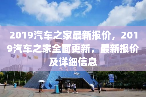 2019汽车之家最新报价，2019汽车之家全面更新，最新报价及详细信息