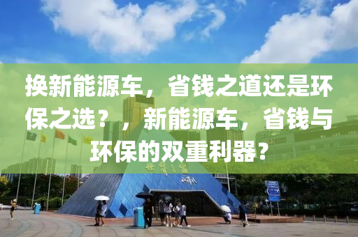 换新能源车，省钱之道还是环保之选？，新能源车，省钱与环保的双重利器？