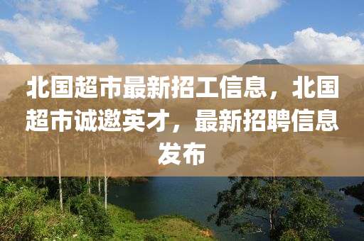 北国超市最新招工信息，北国超市诚邀英才，最新招聘信息发布