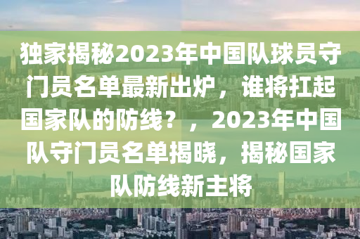 独家揭秘2023年中国队球员守门员名单最新出炉，谁将扛起国家队的防线？，2023年中国队守门员名单揭晓，揭秘国家队防线新主将