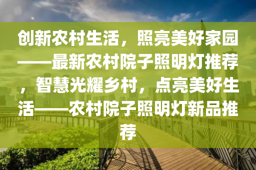 创新农村生活，照亮美好家园——最新农村院子照明灯推荐，智慧光耀乡村，点亮美好生活——农村院子照明灯新品推荐