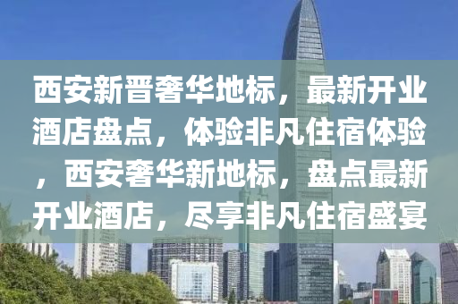 西安新晋奢华地标，最新开业酒店盘点，体验非凡住宿体验，西安奢华新地标，盘点最新开业酒店，尽享非凡住宿盛宴