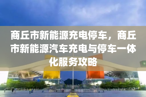 商丘市新能源充电停车，商丘市新能源汽车充电与停车一体化服务攻略