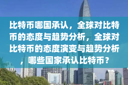 比特币哪国承认，全球对比特币的态度与趋势分析，全球对比特币的态度演变与趋势分析，哪些国家承认比特币？