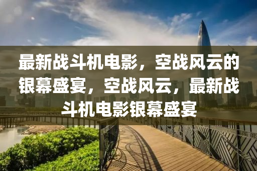 最新战斗机电影，空战风云的银幕盛宴，空战风云，最新战斗机电影银幕盛宴