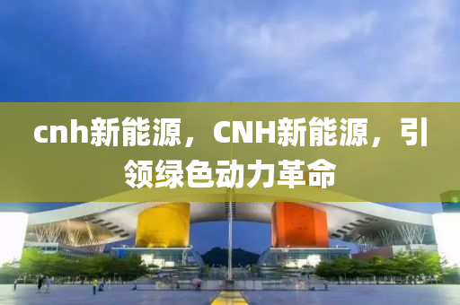 cnh新能源，CNH新能源，引领绿色动力革命