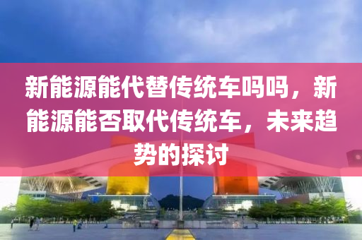 新能源能代替传统车吗吗，新能源能否取代传统车，未来趋势的探讨