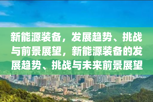 新能源装备，发展趋势、挑战与前景展望，新能源装备的发展趋势、挑战与未来前景展望