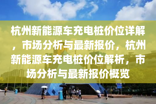 杭州新能源车充电桩价位详解，市场分析与最新报价，杭州新能源车充电桩价位解析，市场分析与最新报价概览