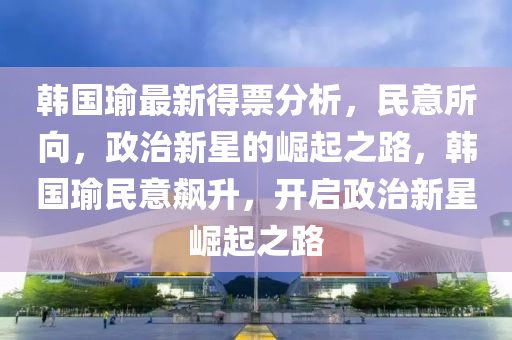 韩国瑜最新得票分析，民意所向，政治新星的崛起之路，韩国瑜民意飙升，开启政治新星崛起之路