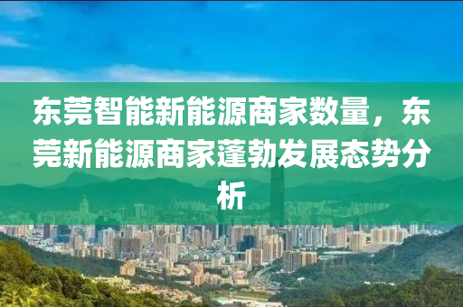 东莞智能新能源商家数量，东莞新能源商家蓬勃发展态势分析