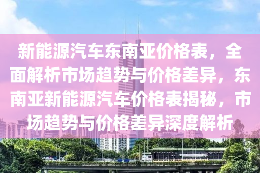 新能源汽车东南亚价格表，全面解析市场趋势与价格差异，东南亚新能源汽车价格表揭秘，市场趋势与价格差异深度解析