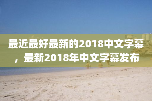 最近最好最新的2018中文字幕，最新2018年中文字幕发布