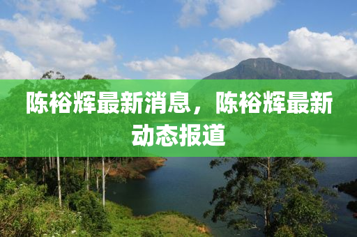 陈裕辉最新消息，陈裕辉最新动态报道