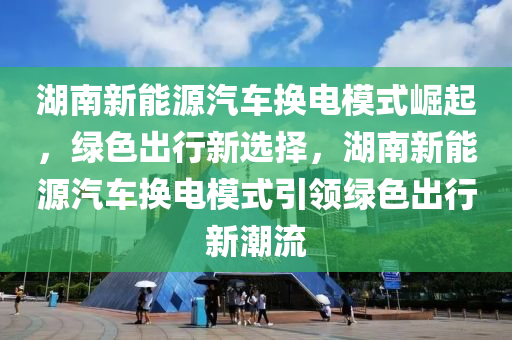 湖南新能源汽车换电模式崛起，绿色出行新选择，湖南新能源汽车换电模式引领绿色出行新潮流