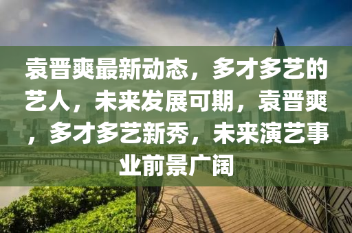 袁晋爽最新动态，多才多艺的艺人，未来发展可期，袁晋爽，多才多艺新秀，未来演艺事业前景广阔