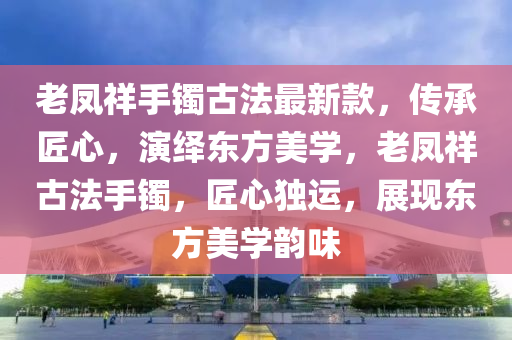 老凤祥手镯古法最新款，传承匠心，演绎东方美学，老凤祥古法手镯，匠心独运，展现东方美学韵味