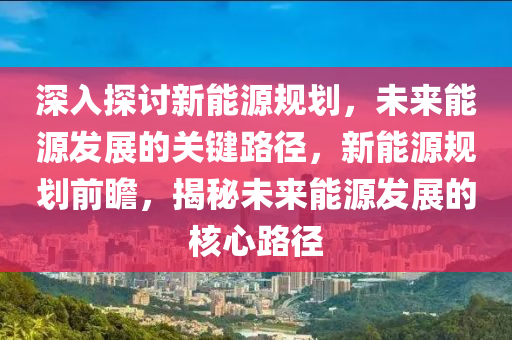 深入探讨新能源规划，未来能源发展的关键路径，新能源规划前瞻，揭秘未来能源发展的核心路径