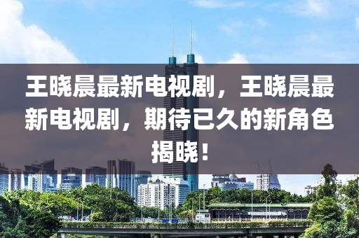 王晓晨最新电视剧，王晓晨最新电视剧，期待已久的新角色揭晓！