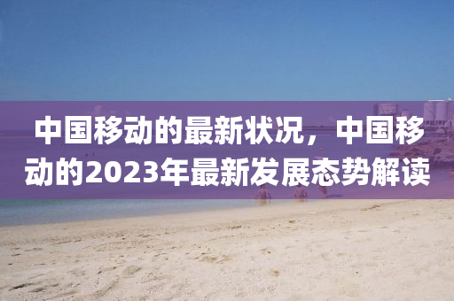 中国移动的最新状况，中国移动的2023年最新发展态势解读