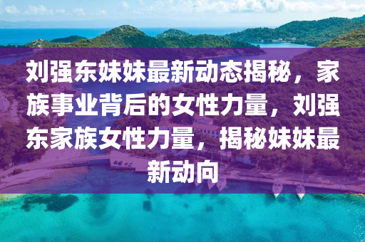 刘强东妹妹最新动态揭秘，家族事业背后的女性力量，刘强东家族女性力量，揭秘妹妹最新动向